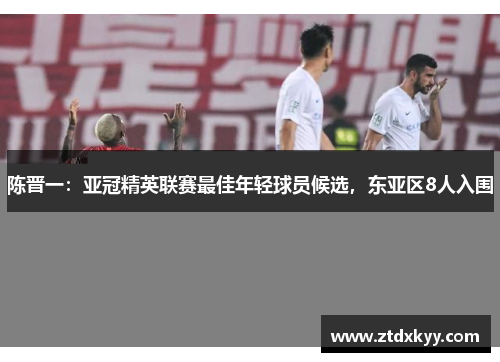 陈晋一：亚冠精英联赛最佳年轻球员候选，东亚区8人入围